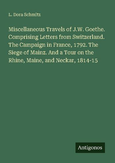 Miscellaneous Travels of J.W. Goethe. Comprising Letters from Switzerland. The Campaign in France, 1792. The Siege of Mainz. And a Tour on the Rhine, Maine, and Neckar, 1814-15
