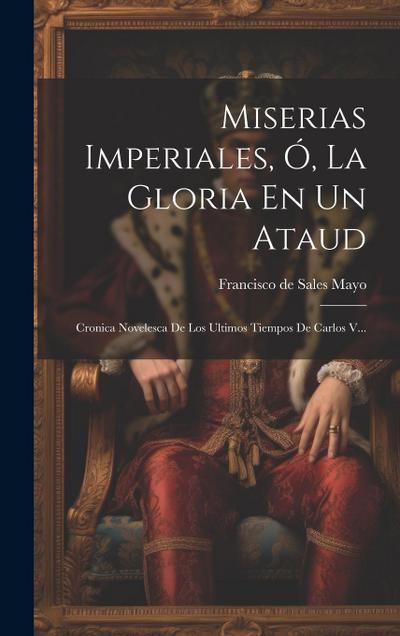 Miserias Imperiales, Ó, La Gloria En Un Ataud: Cronica Novelesca De Los Ultimos Tiempos De Carlos V...