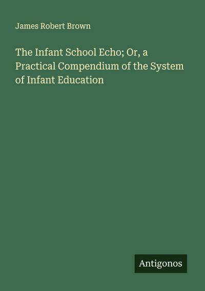 The Infant School Echo; Or, a Practical Compendium of the System of Infant Education