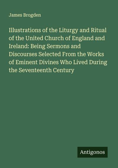 Illustrations of the Liturgy and Ritual of the United Church of England and Ireland: Being Sermons and Discourses Selected From the Works of Eminent Divines Who Lived During the Seventeenth Century