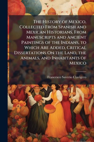 The History of Mexico, Collected From Spanish and Mexican Historians, From Manuscripts and Ancient Paintings of the Indians, to Which Are Added, Critical Dissertations On the Land, the Animals, and Inhabitants of Mexico