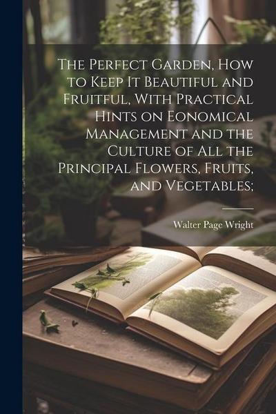 The Perfect Garden, how to Keep it Beautiful and Fruitful, With Practical Hints on Eonomical Management and the Culture of all the Principal Flowers