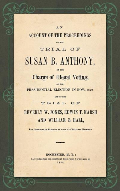 An Account of the Proceedings in the Trial of Susan B. Anthony, on the Charge of Illegal Voting, at the Presidential Election in Nov., 1872. and on the Trial of Beverly W. Jones, Edwin T. Marsh and William B. Hall, the Inspectors of Election by whom her V
