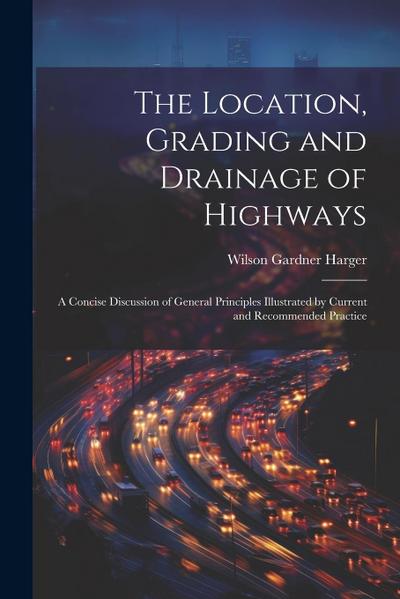 The Location, Grading and Drainage of Highways: A Concise Discussion of General Principles Illustrated by Current and Recommended Practice