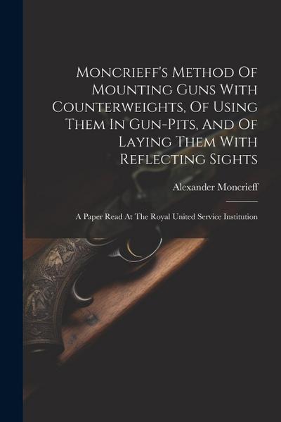 Moncrieff’s Method Of Mounting Guns With Counterweights, Of Using Them In Gun-pits, And Of Laying Them With Reflecting Sights: A Paper Read At The Roy