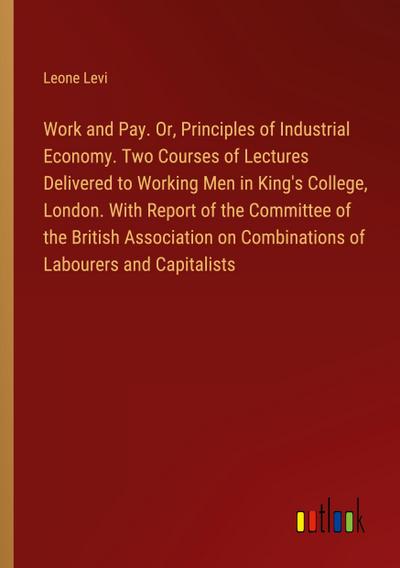Work and Pay. Or, Principles of Industrial Economy. Two Courses of Lectures Delivered to Working Men in King’s College, London. With Report of the Committee of the British Association on Combinations of Labourers and Capitalists