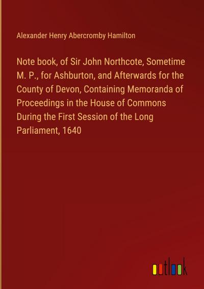 Note book, of Sir John Northcote, Sometime M. P., for Ashburton, and Afterwards for the County of Devon, Containing Memoranda of Proceedings in the House of Commons During the First Session of the Long Parliament, 1640