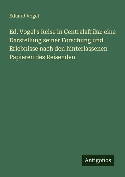 Ed. Vogel’s Reise in Centralafrika: eine Darstellung seiner Forschung und Erlebnisse nach den hinterlassenen Papieren des Reisenden