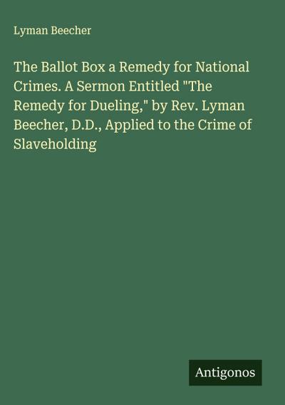 The Ballot Box a Remedy for National Crimes. A Sermon Entitled "The Remedy for Dueling," by Rev. Lyman Beecher, D.D., Applied to the Crime of Slaveholding