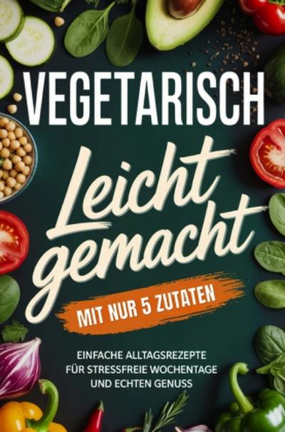 Vegetarisch leicht gemacht mit nur 5 Zutaten: Einfache Alltagsrezepte für stressfreie Wochentage und echten Genuss