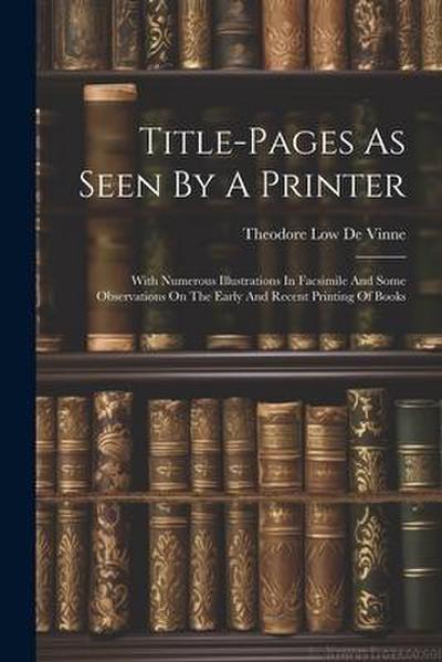 Title-pages As Seen By A Printer: With Numerous Illustrations In Facsimile And Some Observations On The Early And Recent Printing Of Books