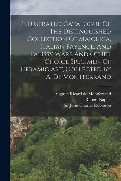 Illustrated Catalogue Of The Distinguished Collection Of Majolica, Italian Fayence, And Palissy Ware And Other Choice Specimen Of Ceramic Art, Collect
