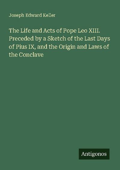 The Life and Acts of Pope Leo XIII. Preceded by a Sketch of the Last Days of Pius IX, and the Origin and Laws of the Conclave