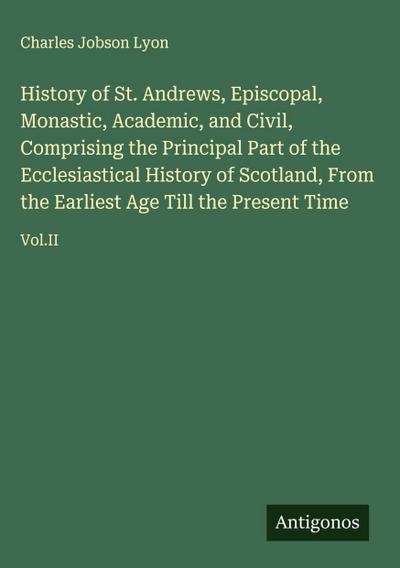 History of St. Andrews, Episcopal, Monastic, Academic, and Civil, Comprising the Principal Part of the Ecclesiastical History of Scotland, From the Earliest Age Till the Present Time
