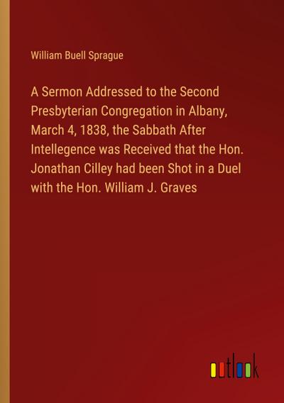 A Sermon Addressed to the Second Presbyterian Congregation in Albany, March 4, 1838, the Sabbath After Intellegence was Received that the Hon. Jonathan Cilley had been Shot in a Duel with the Hon. William J. Graves