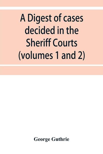 A digest of cases decided in the Sheriff Courts of Scotlan prior to 31st December, 1904, and reported in the Sheriff Court reports, 1885-1904 (volumes 1 to 20), and Guthrie’s Select Sheriff Court cases (volumes 1 and 2)