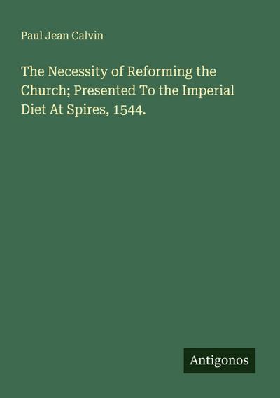 The Necessity of Reforming the Church; Presented To the Imperial Diet At Spires, 1544.