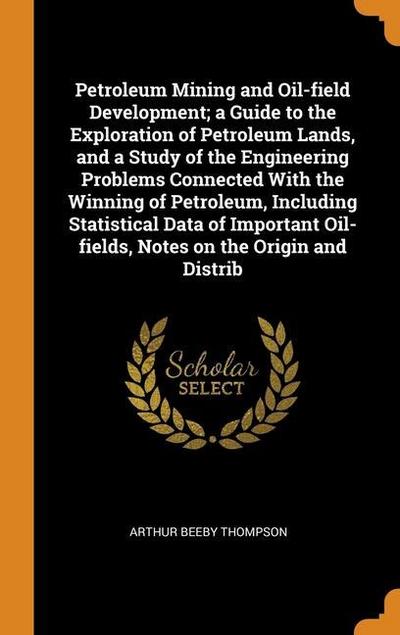 Petroleum Mining and Oil-field Development; a Guide to the Exploration of Petroleum Lands, and a Study of the Engineering Problems Connected With the
