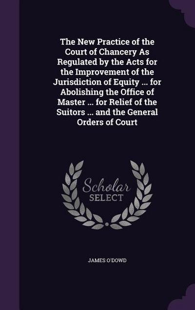 The New Practice of the Court of Chancery As Regulated by the Acts for the Improvement of the Jurisdiction of Equity ... for Abolishing the Office of Master ... for Relief of the Suitors ... and the General Orders of Court
