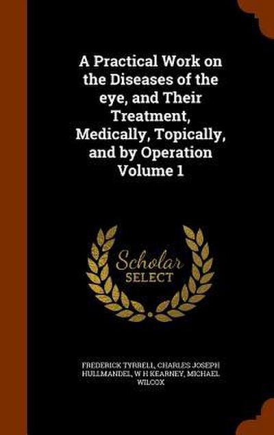 A Practical Work on the Diseases of the eye, and Their Treatment, Medically, Topically, and by Operation Volume 1
