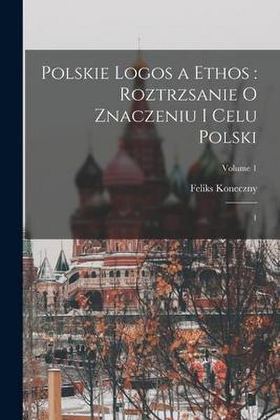 Polskie logos a ethos: roztrzsanie o znaczeniu i celu Polski: 1; Volume 1