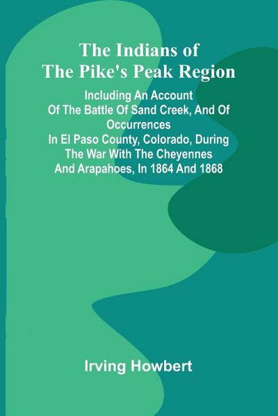 The Indians Of The Pike’S Peak Region; Including An Account Of The Battle Of Sand Creek, And Of Occurrences In El Paso County, Colorado, During The War With The Cheyennes And Arapahoes, In 1864 And 1868