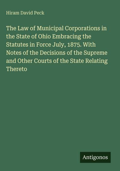 The Law of Municipal Corporations in the State of Ohio Embracing the Statutes in Force July, 1875. With Notes of the Decisions of the Supreme and Other Courts of the State Relating Thereto