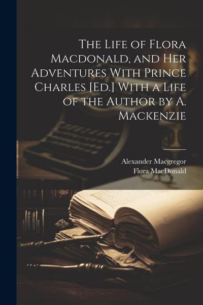 The Life of Flora Macdonald, and Her Adventures With Prince Charles [Ed.] With a Life of the Author by A. Mackenzie