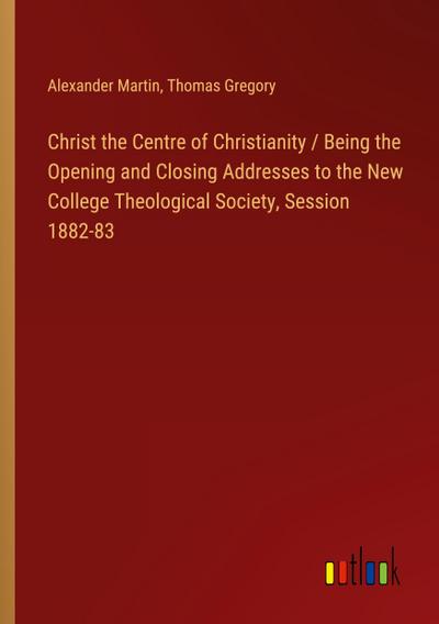 Christ the Centre of Christianity / Being the Opening and Closing Addresses to the New College Theological Society, Session 1882-83