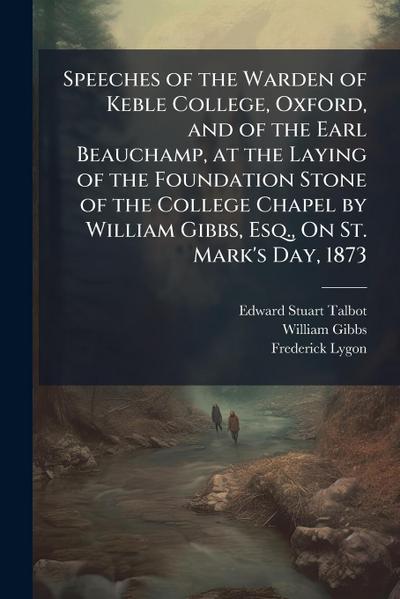 Speeches of the Warden of Keble College, Oxford, and of the Earl Beauchamp, at the Laying of the Foundation Stone of the College Chapel by William Gibbs, Esq., On St. Mark’s Day, 1873