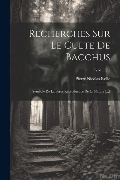 Recherches Sur Le Culte De Bacchus: Symbole De La Force Reproductive De La Nature [...]; Volume 1