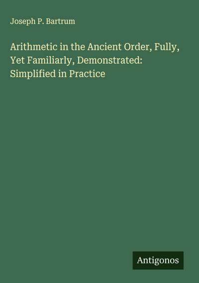 Arithmetic in the Ancient Order, Fully, Yet Familiarly, Demonstrated: Simplified in Practice