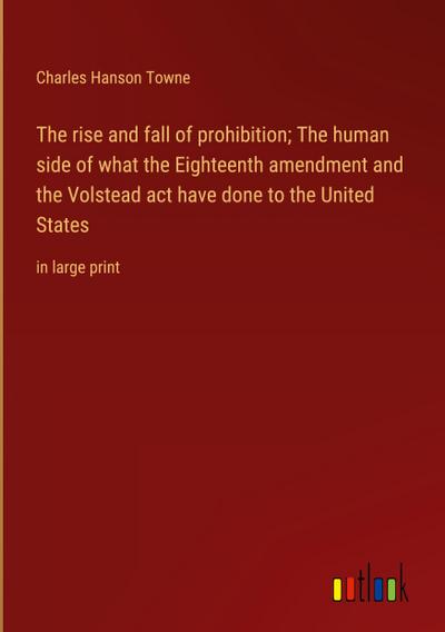 The rise and fall of prohibition; The human side of what the Eighteenth amendment and the Volstead act have done to the United States