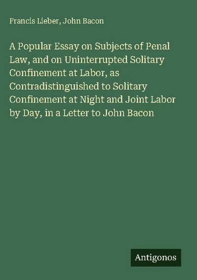 A Popular Essay on Subjects of Penal Law, and on Uninterrupted Solitary Confinement at Labor, as Contradistinguished to Solitary Confinement at Night and Joint Labor by Day, in a Letter to John Bacon