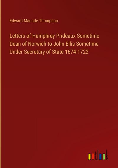 Letters of Humphrey Prideaux Sometime Dean of Norwich to John Ellis Sometime Under-Secretary of State 1674-1722
