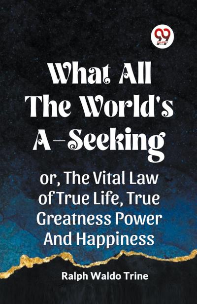 WHAT ALL THE WORLD’S A-SEEKING OR, THE VITAL LAW OF TRUE LIFE, TRUE GREATNESS POWER AND HAPPINESS