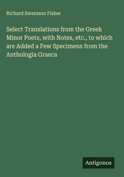 Select Translations from the Greek Minor Poets, with Notes, etc., to which are Added a Few Specimens from the Anthologia Graeca