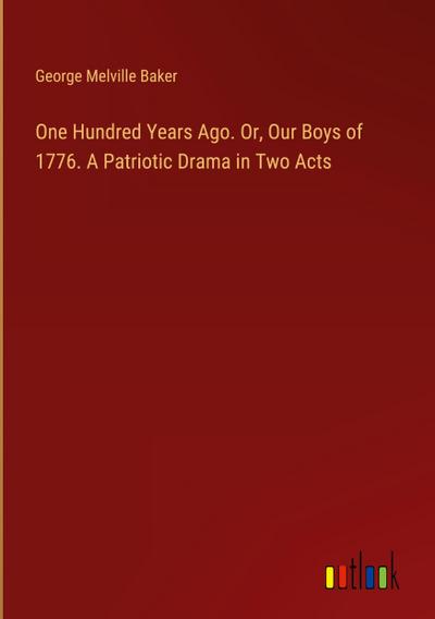 One Hundred Years Ago. Or, Our Boys of 1776. A Patriotic Drama in Two Acts