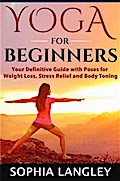 Yoga for Beginners: Your Definitive Guide with Poses for Weight Loss, Stress Relief and Body Toning