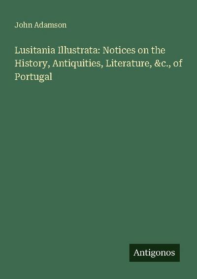 Lusitania Illustrata: Notices on the History, Antiquities, Literature, &c., of Portugal