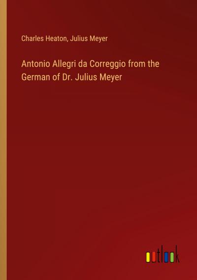 Antonio Allegri da Correggio from the German of Dr. Julius Meyer