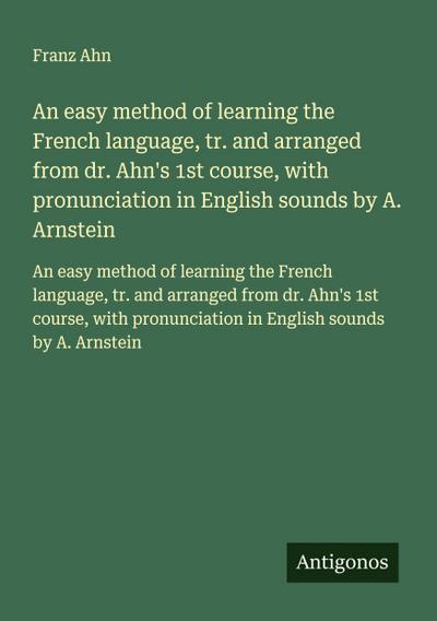 An easy method of learning the French language, tr. and arranged from dr. Ahn’s 1st course, with pronunciation in English sounds by A. Arnstein