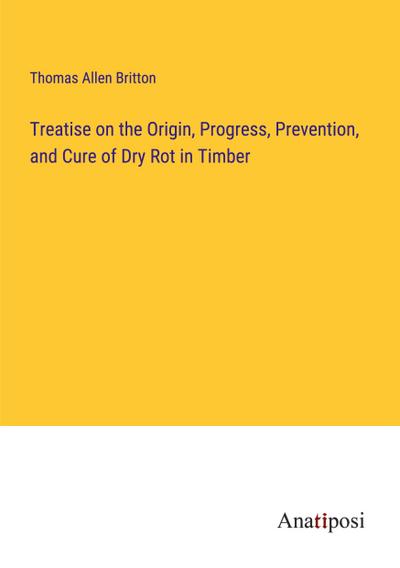 Treatise on the Origin, Progress, Prevention, and Cure of Dry Rot in Timber
