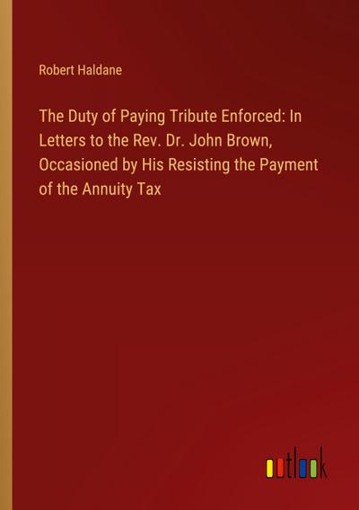 The Duty of Paying Tribute Enforced: In Letters to the Rev. Dr. John Brown, Occasioned by His Resisting the Payment of the Annuity Tax