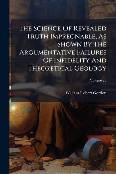The Science Of Revealed Truth Impregnable, As Shown By The Argumentative Failures Of Infidelity And Theoretical Geology