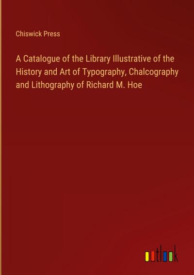 A Catalogue of the Library Illustrative of the History and Art of Typography, Chalcography and Lithography of Richard M. Hoe