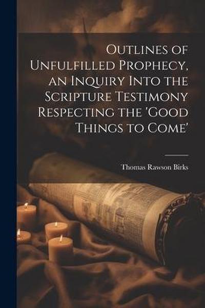 Outlines of Unfulfilled Prophecy, an Inquiry Into the Scripture Testimony Respecting the ’good Things to Come’