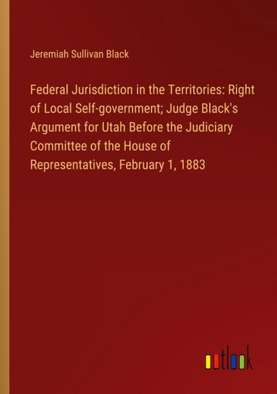 Federal Jurisdiction in the Territories: Right of Local Self-government; Judge Black’s Argument for Utah Before the Judiciary Committee of the House of Representatives, February 1, 1883
