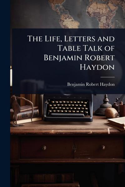 The Life, Letters and Table Talk of Benjamin Robert Haydon