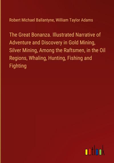 The Great Bonanza. Illustrated Narrative of Adventure and Discovery in Gold Mining, Silver Mining, Among the Raftsmen, in the Oil Regions, Whaling, Hunting, Fishing and Fighting